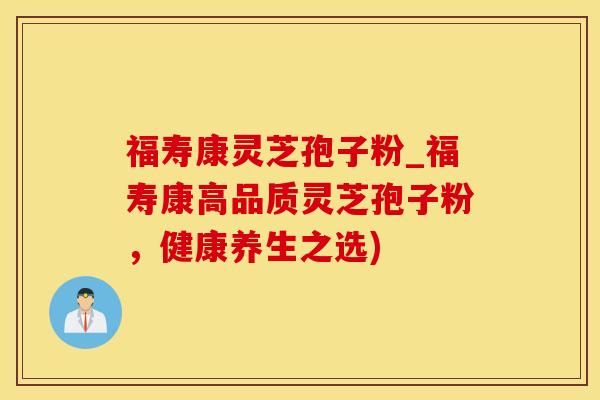 福寿康灵芝孢子粉_福寿康高品质灵芝孢子粉，健康养生之选)