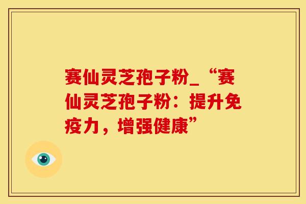 赛仙灵芝孢子粉_“赛仙灵芝孢子粉：提升免疫力，增强健康”