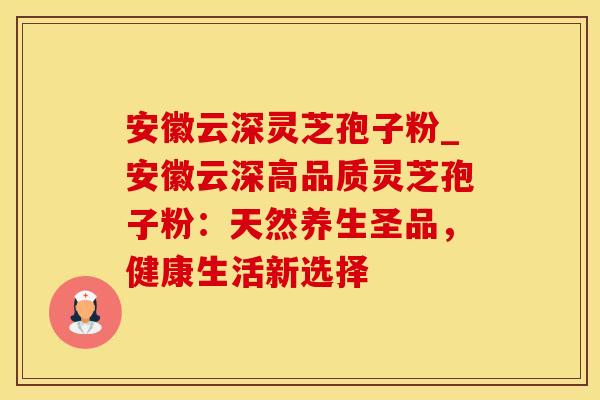安徽云深灵芝孢子粉_安徽云深高品质灵芝孢子粉：天然养生圣品，健康生活新选择