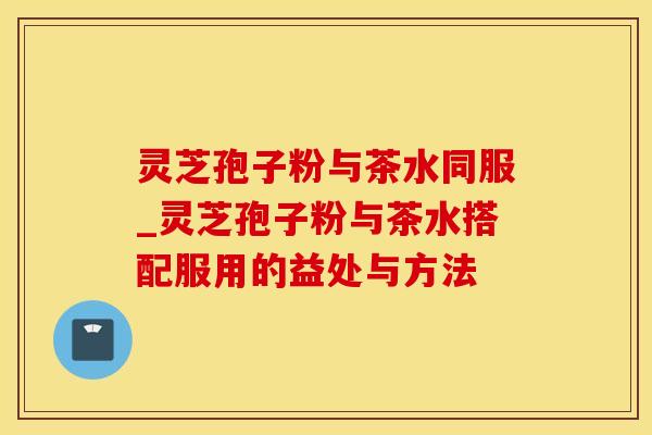 灵芝孢子粉与茶水同服_灵芝孢子粉与茶水搭配服用的益处与方法