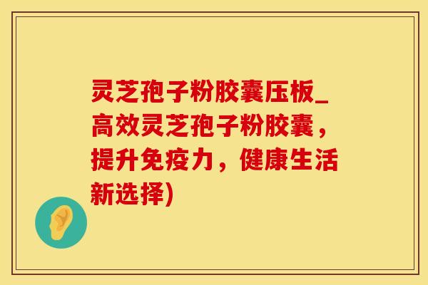 灵芝孢子粉胶囊压板_高效灵芝孢子粉胶囊，提升免疫力，健康生活新选择)
