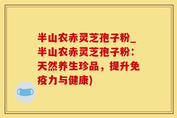 半山农赤灵芝孢子粉_半山农赤灵芝孢子粉：天然养生珍品，提升免疫力与健康)