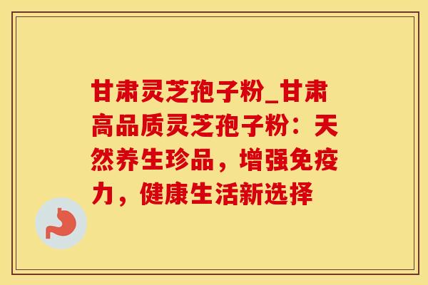 甘肃灵芝孢子粉_甘肃高品质灵芝孢子粉：天然养生珍品，增强免疫力，健康生活新选择