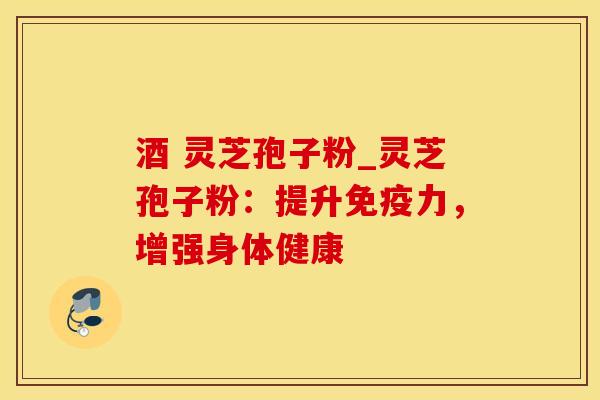 酒 灵芝孢子粉_灵芝孢子粉：提升免疫力，增强身体健康