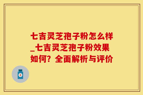 七吉灵芝孢子粉怎么样_七吉灵芝孢子粉效果如何？全面解析与评价