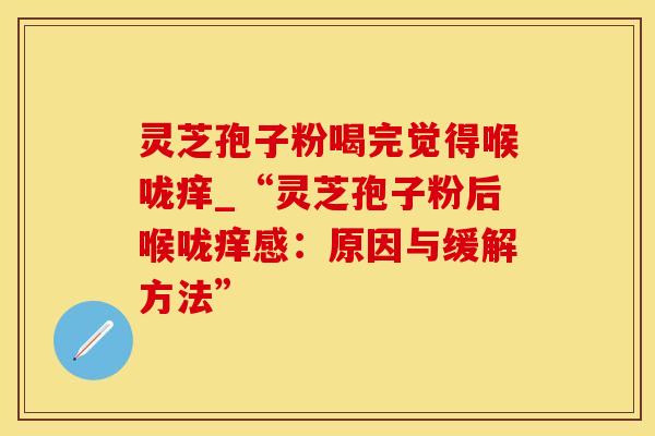 灵芝孢子粉喝完觉得喉咙痒_“灵芝孢子粉后喉咙痒感：原因与缓解方法”