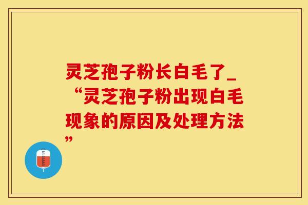 灵芝孢子粉长白毛了_“灵芝孢子粉出现白毛现象的原因及处理方法”