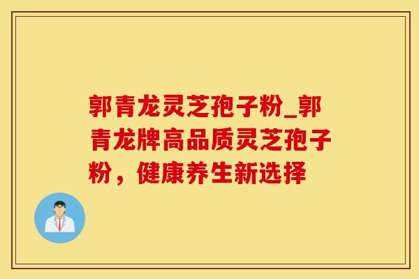 郭青龙灵芝孢子粉_郭青龙牌高品质灵芝孢子粉，健康养生新选择
