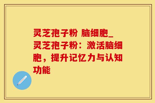 灵芝孢子粉 脑细胞_灵芝孢子粉：激活脑细胞，提升记忆力与认知功能