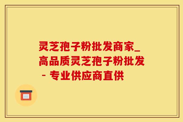 灵芝孢子粉批发商家_高品质灵芝孢子粉批发 - 专业供应商直供