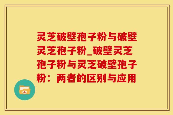 灵芝破壁孢子粉与破壁灵芝孢子粉_破壁灵芝孢子粉与灵芝破壁孢子粉：两者的区别与应用