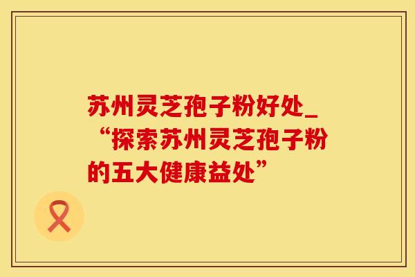 苏州灵芝孢子粉好处_“探索苏州灵芝孢子粉的五大健康益处”
