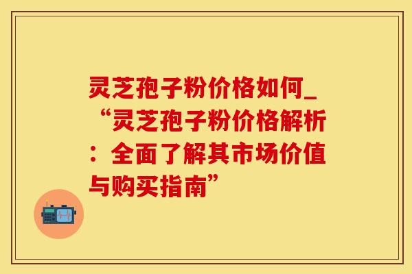 灵芝孢子粉价格如何_“灵芝孢子粉价格解析：全面了解其市场价值与购买指南”