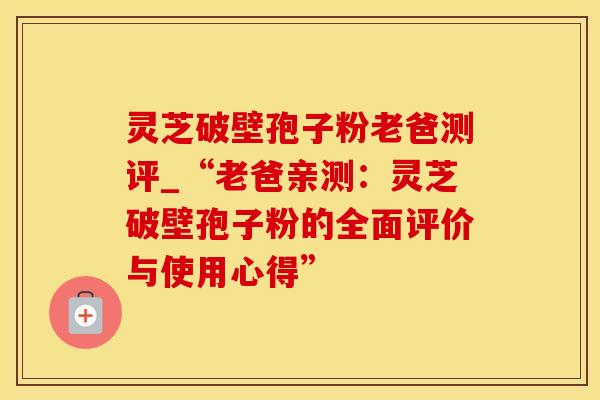 灵芝破壁孢子粉老爸测评_“老爸亲测：灵芝破壁孢子粉的全面评价与使用心得”