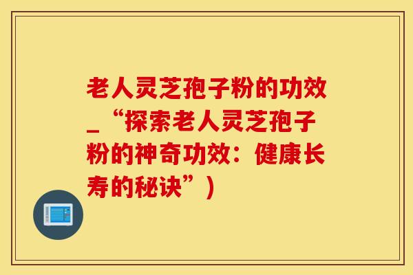 老人灵芝孢子粉的功效_“探索老人灵芝孢子粉的神奇功效：健康长寿的秘诀”)