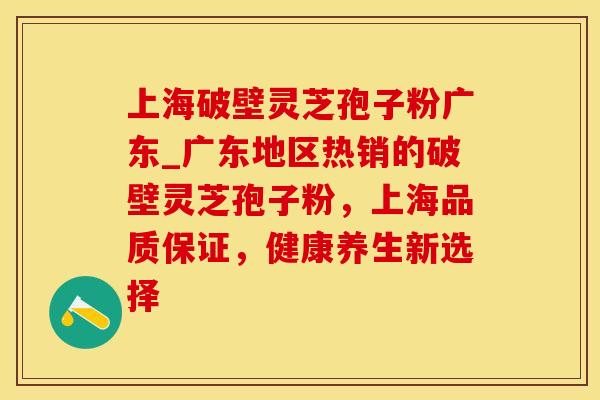 上海破壁灵芝孢子粉广东_广东地区热销的破壁灵芝孢子粉，上海品质保证，健康养生新选择