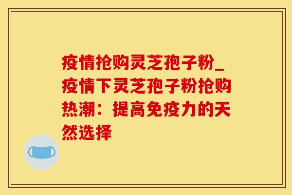 疫情抢购灵芝孢子粉_疫情下灵芝孢子粉抢购热潮：提高免疫力的天然选择