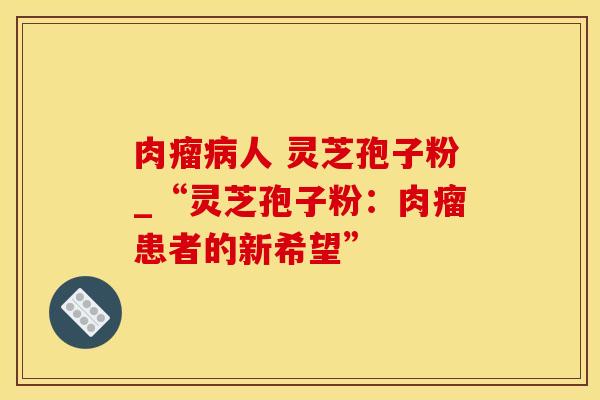 肉瘤人 灵芝孢子粉_“灵芝孢子粉：肉瘤患者的新希望”
