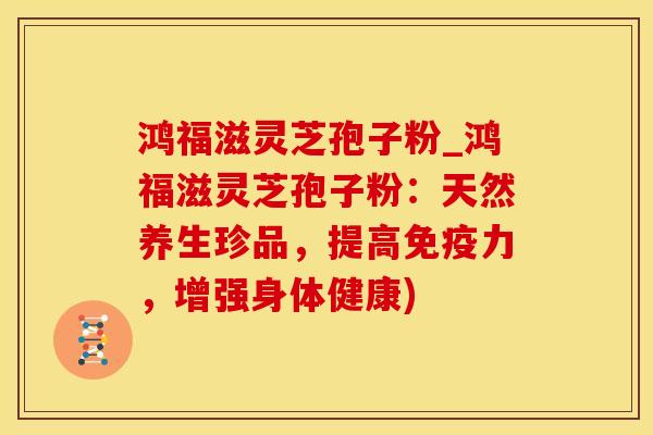 鸿福滋灵芝孢子粉_鸿福滋灵芝孢子粉：天然养生珍品，提高免疫力，增强身体健康)