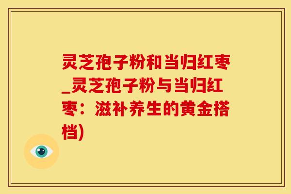 灵芝孢子粉和当归红枣_灵芝孢子粉与当归红枣：滋补养生的黄金搭档)