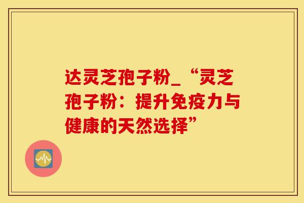 达灵芝孢子粉_“灵芝孢子粉：提升免疫力与健康的天然选择”