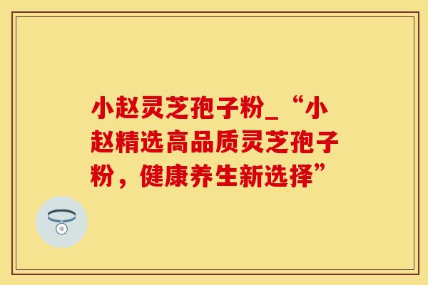 小赵灵芝孢子粉_“小赵精选高品质灵芝孢子粉，健康养生新选择”