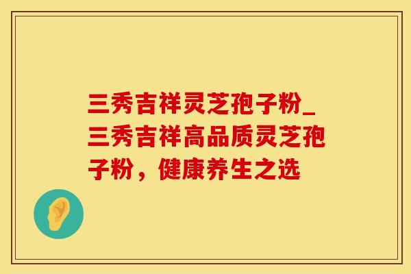 三秀吉祥灵芝孢子粉_三秀吉祥高品质灵芝孢子粉，健康养生之选