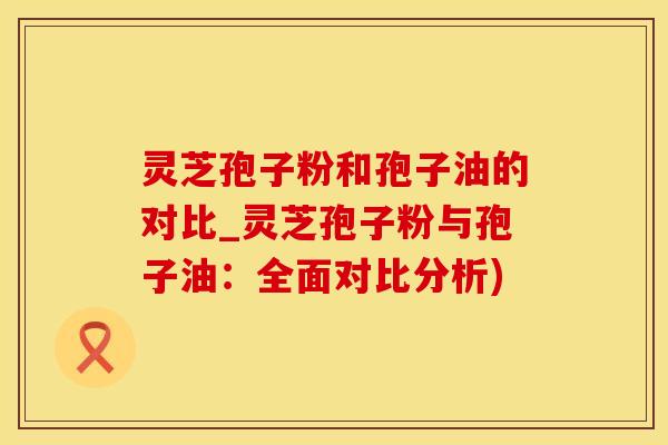 灵芝孢子粉和孢子油的对比_灵芝孢子粉与孢子油：全面对比分析)