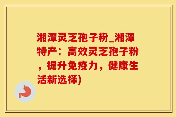 湘潭灵芝孢子粉_湘潭特产：高效灵芝孢子粉，提升免疫力，健康生活新选择)