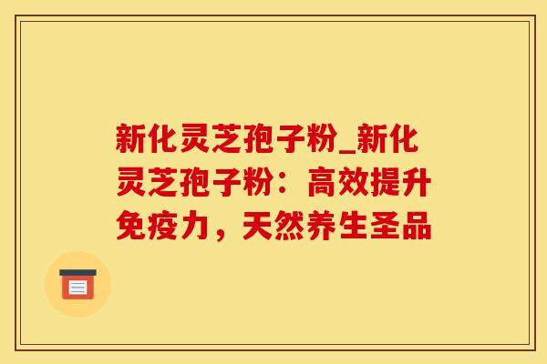 新化灵芝孢子粉_新化灵芝孢子粉：高效提升免疫力，天然养生圣品