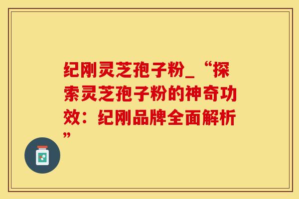 纪刚灵芝孢子粉_“探索灵芝孢子粉的神奇功效：纪刚品牌全面解析”