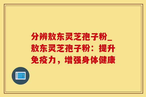 分辨敖东灵芝孢子粉_敖东灵芝孢子粉：提升免疫力，增强身体健康