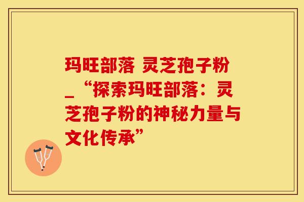 玛旺部落 灵芝孢子粉_“探索玛旺部落：灵芝孢子粉的神秘力量与文化传承”