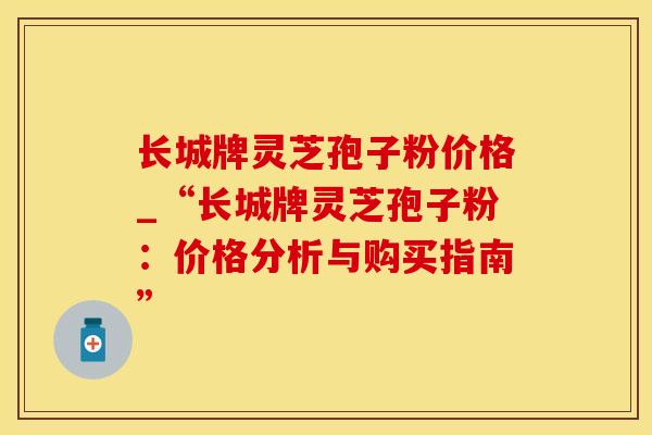 长城牌灵芝孢子粉价格_“长城牌灵芝孢子粉：价格分析与购买指南”