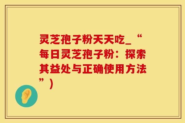 灵芝孢子粉天天吃_“每日灵芝孢子粉：探索其益处与正确使用方法”)