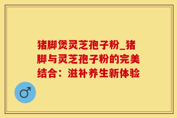 猪脚煲灵芝孢子粉_猪脚与灵芝孢子粉的完美结合：滋补养生新体验