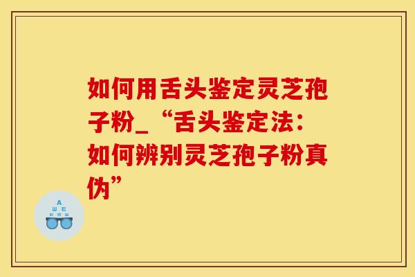 如何用舌头鉴定灵芝孢子粉_“舌头鉴定法：如何辨别灵芝孢子粉真伪”