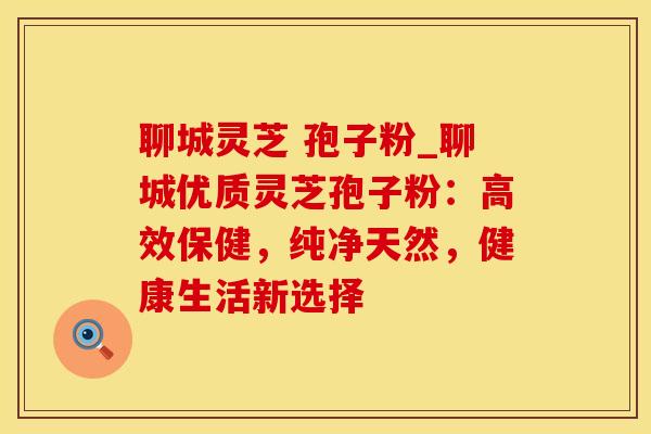 聊城灵芝 孢子粉_聊城优质灵芝孢子粉：高效保健，纯净天然，健康生活新选择