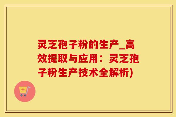 灵芝孢子粉的生产_高效提取与应用：灵芝孢子粉生产技术全解析)