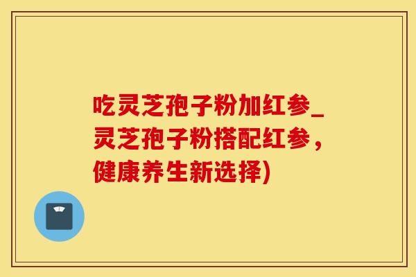 吃灵芝孢子粉加红参_灵芝孢子粉搭配红参，健康养生新选择)