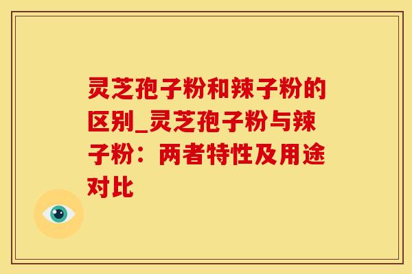灵芝孢子粉和辣子粉的区别_灵芝孢子粉与辣子粉：两者特性及用途对比