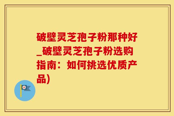 破壁灵芝孢子粉那种好_破壁灵芝孢子粉选购指南：如何挑选优质产品)