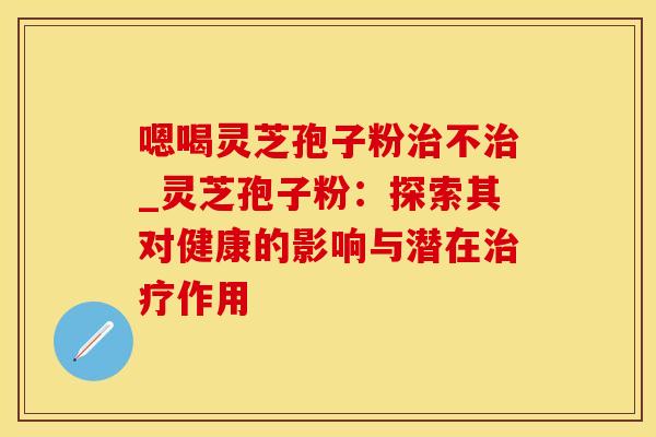 嗯喝灵芝孢子粉不_灵芝孢子粉：探索其对健康的影响与潜在作用