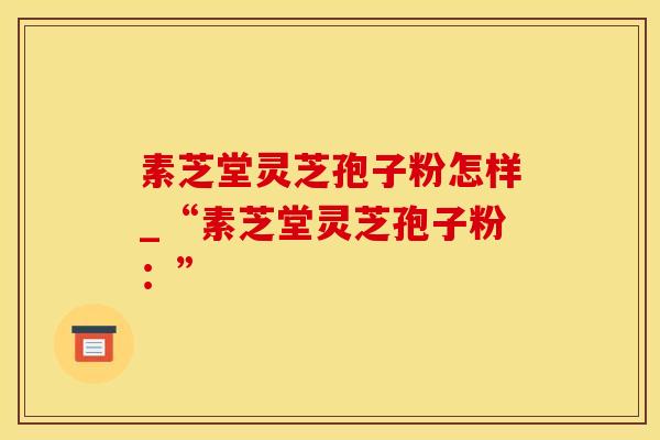 素芝堂灵芝孢子粉怎样_“素芝堂灵芝孢子粉：”