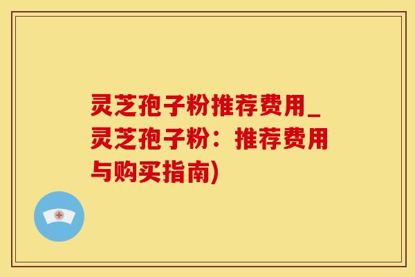 灵芝孢子粉推荐费用_灵芝孢子粉：推荐费用与购买指南)