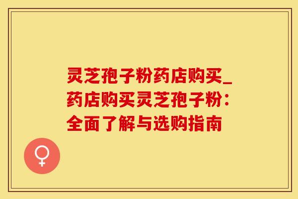 灵芝孢子粉药店购买_药店购买灵芝孢子粉：全面了解与选购指南