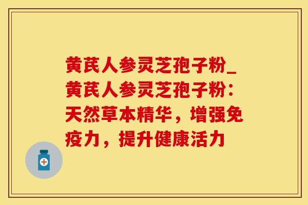黄芪人参灵芝孢子粉_黄芪人参灵芝孢子粉：天然草本精华，增强免疫力，提升健康活力