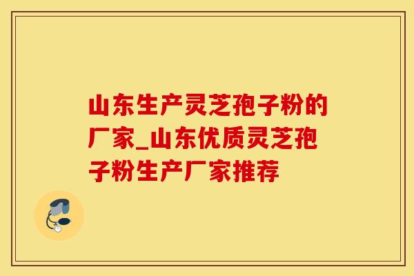 山东生产灵芝孢子粉的厂家_山东优质灵芝孢子粉生产厂家推荐