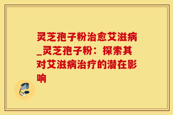 灵芝孢子粉愈艾滋_灵芝孢子粉：探索其对艾滋的潜在影响