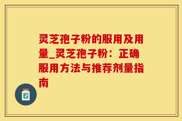 灵芝孢子粉的服用及用量_灵芝孢子粉：正确服用方法与推荐剂量指南